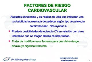 FACTORES DE RIESGO CARDIOVASCULAR Aspectos personales y de hábitos de vida que indicarán una probabilidad aumentada de padecer algún tipo de patología cardiovascular.  Nos ayudan a: Predecir posibilidades de episodio CV en relación con otros individuos que no tengan dichas características. Tratar de modificar esos factores para que dicho riesgo disminuya significativamente. 