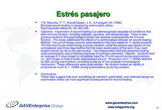 Estrés pasajero 118. Marucha, P. T., Kiecolt-Glaser, J. K., & Favagehi, M. (1998).  Mucosal wound healing is impaired by examination stress.  Psychosomatic Medicine, 60, 362-365.  Objective:  Impairment of wound healing is a well-recognized sequelae of conditions that alter immune function, including diabetes, jaundice, and advanced age.  There is also growing evidence that psychological stress has adverse consequences for immune function.  This study addressed the effects of a commonplace stressor on wound healing.  Method: Two punch biopsy wounds were placed on the hard palate of 11 dental students.  The first wound was timed during summer vacation, while the second was placed on the contralateral side three days before the first major examination of the term; thus, each student served as her or his own control.  Two independent methods assessed healing (daily photographs and a foaming response to hydrogen peroxide).  Results:  Students took an average of 3 days longer to completely heal the 3.5-mm wound during examinations, i.e., 40% longer to heal a small, standardized wound.  Production of IL-1  mRNA declined by 68% during examinations, providing evidence of one possible immunological mechanism. These differences were quite reliable:  No student healed as rapidly or produced as much IL-1  mRNA during examinations as during vacation.  Conclusions:  These data suggest that even something as transient, predictable, and relatively benign as examination stress can have significant consequences for wound healing. 