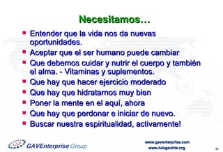 Necesitamos… Entender que la vida nos da nuevas oportunidades. Aceptar que el ser humano puede cambiar Que debemos cuidar y nutrir el cuerpo y también el alma. - Vitaminas y suplementos. Que hay que hacer ejercicio moderado Que hay que hidratarnos muy bien Poner la mente en el aquí, ahora Que hay que perdonar e iniciar de nuevo. Buscar nuestra espiritualidad, activamente! 