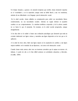 Un tiempo después, y gracias a la atención temprana que recibió, James demostró mejorías
en el vocabulario y en la expresión; aunque tenía un habla literal y una voz monótona,
además de sus dificultades en el lenguaje para la interacción social.
En la edad escolar, James utilizaba su comunicación para cubrir sus necesidades físicas
exclusivamente, no sus necesidades sociales. Además no seguía órdenes ni aceptaba
cambios en sus comportamientos. Le entraban temblores corporales y de la cabeza cuando
no se hacía lo que él proponía. En resumen, en la edad escolar progresaba, aunque
desigualmente.
A los diez años se le realizó a James una evaluación psicológica que demostró que tenía un
cociente intelectual con ligero retraso y mostraba una ligera dispersión en los test que se le
aplicaron.
A la edad de doce años, hubo una ligera mejora en la aceptación de cambios y una ligera
mejora también en la variedad de sus fijaciones, así como en la interacción social.
Cuando James tenía catorce años tuvo un trastorno convulsivo que le supuso un retorno a la
infancia. A partir de ahí, se le hizo difícil centrarse en actividades educativas y laborales.
(Castillo, 2008)
 