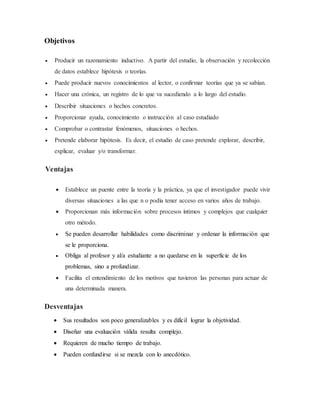Objetivos
 Producir un razonamiento inductivo. A partir del estudio, la observación y recolección
de datos establece hipótesis o teorías.
 Puede producir nuevos conocimientos al lector, o confirmar teorías que ya se sabían.
 Hacer una crónica, un registro de lo que va sucediendo a lo largo del estudio.
 Describir situaciones o hechos concretos.
 Proporcionar ayuda, conocimiento o instrucción al caso estudiado
 Comprobar o contrastar fenómenos, situaciones o hechos.
 Pretende elaborar hipótesis. Es decir, el estudio de caso pretende explorar, describir,
explicar, evaluar y/o transformar.
Ventajas
 Establece un puente entre la teoría y la práctica, ya que el investigador puede vivir
diversas situaciones a las que n o podía tener acceso en varios años de trabajo.
 Proporcionan más información sobre procesos íntimos y complejos que cualquier
otro método.
 Se pueden desarrollar habilidades como discriminar y ordenar la información que
se le proporciona.
 Obliga al profesor y al/a estudiante a no quedarse en la superficie de los
problemas, sino a profundizar.
 Facilita el entendimiento de los motivos que tuvieron las personas para actuar de
una determinada manera.
Desventajas
 Sus resultados son poco generalizables y es difícil lograr la objetividad.
 Diseñar una evaluación válida resulta complejo.
 Requieren de mucho tiempo de trabajo.
 Pueden confundirse si se mezcla con lo anecdótico.
 