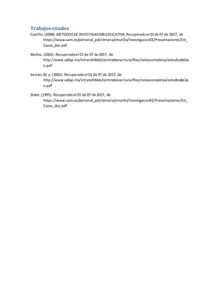 Trabajos citados
Castillo.(2008). METODOSDE INVESTIGACION EDUCATIVA. Recuperadoel 01de 07 de 2017, de
https://www.uam.es/personal_pdi/stmaria/jmurillo/InvestigacionEE/Presentaciones/Est_
Casos_doc.pdf
Muñoz. (2001). Recuperadoel 01 de 07 de 2017, de
http://www.udlap.mx/intranetWeb/centrodeescritura/files/notascompletas/estudiodeCas
o.pdf
Serván,M. y. (2001). Recuperadoel 01 de 07 de 2017, de
http://www.udlap.mx/intranetWeb/centrodeescritura/files/notascompletas/estudiodeCas
o.pdf
Stake.(1995). Recuperadoel 01 de 07 de 2017, de
https://www.uam.es/personal_pdi/stmaria/jmurillo/InvestigacionEE/Presentaciones/Est_
Casos_doc.pdf
 