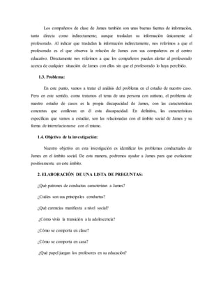 Los compañeros de clase de James también son unas buenas fuentes de información,
tanto directa como indirectamente; aunque trasladan su información únicamente al
profesorado. Al indicar que trasladan la información indirectamente, nos referimos a que el
profesorado es el que observa la relación de James con sus compañeros en el centro
educativo. Directamente nos referimos a que los compañeros pueden alertar al profesorado
acerca de cualquier situación de James con ellos sin que el profesorado lo haya percibido.
1.3. Problema:
En este punto, vamos a tratar el análisis del problema en el estudio de nuestro caso.
Pero en este sentido, como tratamos el tema de una persona con autismo, el problema de
nuestro estudio de casos es la propia discapacidad de James, con las características
concretas que conllevan en él esta discapacidad. En definitiva, las características
específicas que vamos a estudiar, son las relacionadas con el ámbito social de James y su
forma de interrelacionarse con el mismo.
1.4. Objetivo de la investigación:
Nuestro objetivo en esta investigación es identificar los problemas conductuales de
James en el ámbito social. De esta manera, podremos ayudar a James para que evolucione
positivamente en este ámbito.
2. ELABORACIÓN DE UNA LISTA DE PREGUNTAS:
¿Qué patrones de conductas caracterizan a James?
¿Cuáles son sus principales conductas?
¿Qué carencias manifiesta a nivel social?
¿Cómo vivió la transición a la adolescencia?
¿Cómo se comporta en clase?
¿Cómo se comporta en casa?
¿Qué papel juegan los profesores en su educación?
 