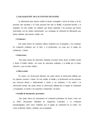 3. LOCALIZACIÓN DE LAS FUENTES DE DATOS:
La información para nuestro estudio la hemos conseguido a través de James y de las
personas más próximas a él. Estas personas han sido su familia, el personal docente y el
psiquiatra. En este sentido, las unidades que hemos explorado y las personas que hemos
entrevistado son las citadas anteriormente. Las estrategias de obtención de información que
hemos utilizado para nuestro estudio son:
 Exámenes:
Este punto abarca los exámenes clínicos realizados por el psiquiatra, y los exámenes
de evaluación realizados por el tutor y el profesorado, así como por el equipo de
orientación; a James.
 Entrevistas:
Este punto abarca las entrevistas realizadas al propio James desde el ámbito escolar
y desde el ámbito médico. Así como las entrevistas realizadas a la familia por el centro
educativo y por el centro médico.
 Observación:
En cuanto a la observación informal, este punto abarca la observación utilizada por
los entornos cercanos a James. En este sentido, la familia y el profesorado son las personas
que observan directa e indirectamente a James y sus conductas. o En cuanto a la
observación formal, este punto abarca la observación utilizada por el equipo de orientación
y el psiquiatra en cuanto a las respuestas conductuales de James.
 Estudio de documentos personales:
Este punto abarca los documentos de evaluación particulares de James, como son
su DIAC (Documento Individual de Adaptación Curricular) y su evaluación
psicopedagógica, entre otros; realizados por el equipo de orientación de su centro. Así
como su historial médico, realizado por su psiquiatra.
 