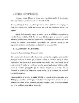 4. ANÁLISIS E INTERPRETACIÓN:
En nuestro estudio del caso de James, vamos a abordar un análisis de las conductas
más representativas de James en cuanto a su desarrollo social.
En este sentido y desde pequeño, James presenta un retraso significativo en el lenguaje, así
como una comunicación basada principalmente en cubrir sus necesidades físicas y no
sociales.
Además desde pequeño, muestra un retraso leve en las habilidades cognoscitivas no
verbales. James manifiesta, desde los tres años, dificultades para la interacción social y
dificultades además en las habilidades comunicativas. De esta manera se observa que James
presenta un particular comportamiento estereotipado, una literalidad extrema en sus
expresiones, problemas con el lenguaje en situaciones de ayuda, y ecolalia.
6. ELABORACIÓN DEL INFORME:
James es un chico con trastorno del espectro autista.
De pequeño, antes de los tres años, James tenía una excesiva tranquilidad y no mostraba
interacción social con el entorno que le rodeaba. Padecía un desarrollo lento y un retraso
significativo a nivel general, pero por el contrario, su desarrollo motor era el normal para la
edad que tenía. A la edad de tres años, se le realizó una evaluación clínica, debido a que los
padres lo solicitaron preocupados por los retrasos mencionados de su hijo. En esta
evaluación se demostró que James tenía autismo infantil y se le recomendó que comenzara
con atención temprana.
En esta evaluación se le realizó un análisis del habla en el que se demostró un retraso grave
del lenguaje y un retraso también grave en las habilidades cognoscitivas. Además de esto se
demostró que James padecía un retraso leve en el desarrollo motor y un retraso también
leve en las habilidades cognoscitivas no verbales.
 
