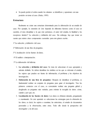  Se puede perder el orden cuando los alumnos se identifican y apasionan con una
posición en torno al caso. (Stake, 1995)
Estructura
Realmente no existe una estructura determinada para la elaboración de un estudio de
caso. Por ejemplo, la extensión de éste depende de diferentes factores como el caso en
cuestión, el área disciplinar a la que éste pertenece, el autor del estudio, la finalidad y los
receptores ideales1º La selección y definición del caso. Sin embargo, hay que tomar en
cuenta que existen cinco componentes esenciales para este género escrito:
1º La selección y definición del caso.
2º Elaboración de una lista de preguntas.
3º L localización de las fuentes de datos.
4º El análisis e interpretación.
5º La elaboración del informe.
1. La selección y definición del caso: Se trata de seleccionar el caso apropiado y
además definirlo. Se deben identificar los ámbitos en los que es relevante el estudio,
los sujetos que pueden ser fuente de información, el problema y los objetivos de
investigación.
2. Elaboración de una lista de preguntas: Después de identificar el problema, es
fundamental realizar un conjunto de preguntas para guiar al investigador. Tras los
primeros contactos con el caso, es conveniente realizar una pregunta global y
desglosarla en preguntas más variadas, para orientar la recogida de datos. cómo,
cuándo y por qué, etc.
3. Localización de las fuentes de datos: Los datos se obtienen mirando, preguntando
o examinando. En este apartado se seleccionan las estrategias para la obtención de
los datos, es decir, los sujetos a examinar, las entrevistas, el estudio de documentos
personales y la observación, entre otras. Todo ello desde la perspectiva del
investigador y la del caso.
 