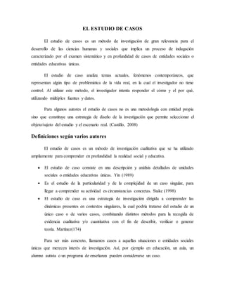 EL ESTUDIO DE CASOS
El estudio de casos es un método de investigación de gran relevancia para el
desarrollo de las ciencias humanas y sociales que implica un proceso de indagación
caracterizado por el examen sistemático y en profundidad de casos de entidades sociales o
entidades educativas únicas.
El estudio de caso analiza temas actuales, fenómenos contemporáneos, que
representan algún tipo de problemática de la vida real, en la cual el investigador no tiene
control. Al utilizar este método, el investigador intenta responder el cómo y el por qué,
utilizando múltiples fuentes y datos.
Para algunos autores el estudio de casos no es una metodología con entidad propia
sino que constituye una estrategia de diseño de la investigación que permite seleccionar el
objeto/sujeto del estudio y el escenario real. (Castillo, 2008)
Definiciones según varios autores
El estudio de casos es un método de investigación cualitativa que se ha utilizado
ampliamente para comprender en profundidad la realidad social y educativa.
 El estudio de caso consiste en una descripción y análisis detallados de unidades
sociales o entidades educativas únicas. Yin (1989)
 Es el estudio de la particularidad y de la complejidad de un caso singular, para
llegar a comprender su actividad es circunstancias concretas. Stake (1998)
 El estudio de caso es una estrategia de investigación dirigida a comprender las
dinámicas presentes en contextos singulares, la cual podría tratarse del estudio de un
único caso o de varios casos, combinando distintos métodos para la recogida de
evidencia cualitativa y/o cuantitativa con el fin de describir, verificar o generar
teoría. Martínez(174)
Para ser más concreto, llamamos casos a aquellas situaciones o entidades sociales
únicas que merecen interés de investigación. Así, por ejemplo en educación, un aula, un
alumno autista o un programa de enseñanza pueden considerarse un caso.
 