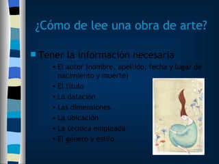 ¿Cómo de lee una obra de arte? Tener la información necesaria El autor (nombre, apellido, fecha y lugar de nacimiento y muerte) El título La datación Las dimensiones La ubicación La técnica empleada El género y estilo 