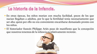  En otras épocas, los niños morían con mucha facilidad, pocos de los que
nacían llegaban a adultos, por lo que la fertilidad tenía necesariamente que
ser alta; quizá por ello no era conveniente encariñarse demasiado pronto con
los niños.
 El historiador francés Philippe Ariés puso de manifiesto que la concepción
que nosotros tenemos de la infancia es relativamente reciente.
 