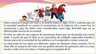  Ariés examina el papel del niño y la familia hasta el siglo XVIII y sostiene que en
la sociedad medieval no existía el sentimiento de la infancia tal y como hoy lo
conocemos y que los niños eran considerados como algo divertido que no se
diferenciaba mucho de un animal.
 El niño no salía de una especie de anonimato hasta que no alcanzaba una cierta
edad. A partir de que el niño ya no necesitaba de cuidados especiales entraba a
formar parte de la sociedad de los adultos y se le empezaba a tratar como tal.
 La educación de los niños era diferente según las distintas clases sociales. En la
clase alta el contacto del niño con sus padres durante los primeros años era muy
escaso y solía vivir con amas y criados que se ocupaban de él.
 