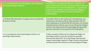 4. La consolidación de la disciplina y los comienzos
de una psicología evolutiva
Se desborda el estudio del niño en sí mismo y se
trata de descubrir las leyes del desarrollo se inicia el
desarrollo de los test de inteligencia, y se producen
importantes cambios en las teorías psicológicas,
como la aparición de la teoría de la Gestalt y el
conductismo.
5. El desarrollo sistemático: la pugna entre acumulación
de datos y teorías.
Se pueden observar dos tendencias contrapuestas, por
una parte es necesario realizar observaciones cada vez
más cuidadosas en el desarrollo del niño pero con escasas
interpretaciones teóricas y por otra se inician los trabajos
teóricos más importantes de la psicología del desarrollo
que han marcado el curso posterior de la disciplina.
6. La convergencia entre la psicología evolutiva y la
psicología experimental.
Cobran una gran influencia los trabajos de Piaget y la
psicología evolutiva trata de entender los grandes
procesos del desarrollo. En la psicología experimental
surgen la psicología cognitiva y llega a hacerse dominante
mantiene puntos de contacto con la psicología de Piaget.
 