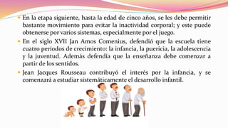  En la etapa siguiente, hasta la edad de cinco años, se les debe permitir
bastante movimiento para evitar la inactividad corporal; y este puede
obtenerse por varios sistemas, especialmente por el juego.
 En el siglo XVII Jan Amos Comenius, defendió que la escuela tiene
cuatro períodos de crecimiento: la infancia, la puericia, la adolescencia
y la juventud. Además defendía que la enseñanza debe comenzar a
partir de los sentidos.
 Jean Jacques Rousseau contribuyó el interés por la infancia, y se
comenzará a estudiar sistemáticamente el desarrollo infantil.
 