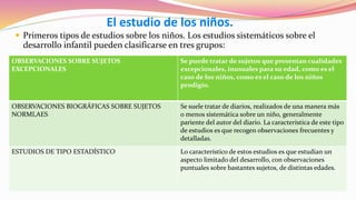 El estudio de los niños.
 Primeros tipos de estudios sobre los niños. Los estudios sistemáticos sobre el
desarrollo infantil pueden clasificarse en tres grupos:
OBSERVACIONES SOBRE SUJETOS
EXCEPCIONALES
Se puede tratar de sujetos que presentan cualidades
excepcionales, inusuales para su edad, como es el
caso de los niños, como es el caso de los niños
prodigio.
OBSERVACIONES BIOGRÁFICAS SOBRE SUJETOS
NORMLAES
Se suele tratar de diarios, realizados de una manera más
o menos sistemática sobre un niño, generalmente
pariente del autor del diario. La característica de este tipo
de estudios es que recogen observaciones frecuentes y
detalladas.
ESTUDIOS DE TIPO ESTADÍSTICO Lo característico de estos estudios es que estudian un
aspecto limitado del desarrollo, con observaciones
puntuales sobre bastantes sujetos, de distintas edades.
 