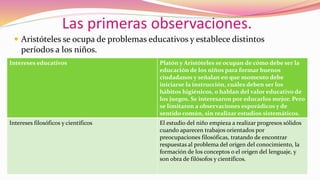 Las primeras observaciones.
 Aristóteles se ocupa de problemas educativos y establece distintos
períodos a los niños.
Intereses educativos Platón y Aristóteles se ocupan de cómo debe ser la
educación de los niños para formar buenos
ciudadanos y señalan en que momento debe
iniciarse la instrucción, cuáles deben ser los
hábitos higiénicos, o hablan del valor educativo de
los juegos. Se interesaron por educarlos mejor. Pero
se limitaron a observaciones esporádicos y de
sentido común, sin realizar estudios sistemáticos.
Intereses filosóficos y científicos El estudio del niño empieza a realizar progresos sólidos
cuando aparecen trabajos orientados por
preocupaciones filosóficas, tratando de encontrar
respuestas al problema del origen del conocimiento, la
formación de los conceptos o el origen del lenguaje, y
son obra de filósofos y científicos.
 