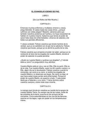 EL EVANGELIO ESENIO DE PAZ.

                            LIBRO I

               (De Los Rollos del Mar Muerto.)

                         CAPITULO I.

Entonces muchos enfermos y mutilados vinieron a Jesús,
preguntándole: Si sabes todas las cosas dinos, ¿porqué
sufrimos con estas plagas? Maestro, sánanos para que
también nosotros podamos ser fuertes y no haya necesidad de
habitar en nuestra miseria. Sabemos que tienes el poder de
sanar toda clase de enfermedades. Líbranos de satanás y de
todas sus grandes aflicciones.

Y Jesús contestó: Felices vosotros que teneis hambre de la
verdad, que yo os satisfaré con el pan de la sabiduría. Felices
vosotros que tocais, porque yo os abriré la puerta de la vida.

Felices vosotros que arrojareis el poder de satán, porque yo os
conduciré al reino de los ángeles de nuestra Madre, donde el
poder de satanás no puede penetrar.

¿Quién es nuestra Madre y quiénes sus ángeles? ¿Y dónde
está su reino? Le preguntaron muy atónitos.

Vuestra Madre está en vos y vos en Ella. Ella os parió. Ella os
da la vida. Fue nuestra Madre, quien os dió vuestro cuerpo y a
Ella, algún día se lo devolveréis. Felices vosotros cuando la
conozcais, así como a su reino, si recibís los ángeles de
vuestra Madre y si observais sus leyes. De cierto os digo; el
que hace estas cosas jamás verá enfermedad. Porque el
poder de vuestra Madre, es superior a todo. Y este poder
destruye a Satanás y a su reino. Y tiene dominio sobre
vuestros cuerpos y sobre toda cosa viviente.

                         CAPITULO II.

La sangre que circula en nosotros es nacida de la sangre de
nuestra Madre Tierra. Su sangre cae de las nubes, brota de
las entrañas de la tierra; susurra en los arroyos de las
montañas. Corre extendiéndose en los ríos de las llanuras,
duerme en los lagos; ruge con poder en los tempestuosos
mares.