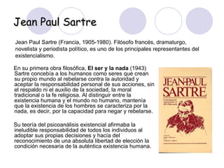 Jean Paul Sartre   Jean Paul Sartre (Francia, 1905-1980). Filósofo francés, dramaturgo, novelista y periodista político, es uno de los principales representantes del existencialismo.   En su primera obra filosófica,  El ser y la nada  (1943) Sartre concebía a los humanos como seres que crean su propio mundo al rebelarse contra la autoridad y aceptar la responsabilidad personal de sus acciones, sin el respaldo ni el auxilio de la sociedad, la moral tradicional o la fe religiosa. Al distinguir entre la existencia humana y el mundo no humano, mantenía que la existencia de los hombres se caracteriza por la nada, es decir, por la capacidad para negar y rebelarse. Su teoría del psicoanálisis existencial afirmaba la ineludible responsabilidad de todos los individuos al adoptar sus propias decisiones y hacía del reconocimiento de una absoluta libertad de elección la condición necesaria de la auténtica existencia humana.  