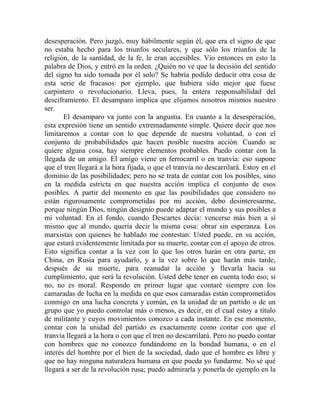 desesperación. Pero juzgó, muy hábilmente según él, que era el signo de que
no estaba hecho para los triunfos seculares, y que sólo los triunfos de la
religión, de la santidad, de la fe, le eran accesibles. Vio entonces en esto la
palabra de Dios, y entró en la orden. ¿Quién no ve que la decisión del sentido
del signo ha sido tomada por él solo? Se habría podido deducir otra cosa de
esta serie de fracasos: por ejemplo, que hubiera sido mejor que fuese
carpintero o revolucionario. Lleva, pues, la entera responsabilidad del
desciframiento. El desamparo implica que elijamos nosotros mismos nuestro
ser.
       El desamparo va junto con la angustia. En cuanto a la desesperación,
esta expresión tiene un sentido extremadamente simple. Quiere decir que nos
limitaremos a contar con lo que depende de nuestra voluntad, o con el
conjunto de probabilidades que hacen posible nuestra acción. Cuando se
quiere alguna cosa, hay siempre elementos probables. Puedo contar con la
llegada de un amigo. El amigo viene en ferrocarril o en tranvía: eso supone
que el tren llegará a la hora fijada, o que el tranvía no descarrilará. Estoy en el
dominio de las posibilidades; pero no se trata de contar con los posibles, sino
en la medida estricta en que nuestra acción implica el conjunto de esos
posibles. A partir del momento en que las posibilidades que considero no
están rigurosamente comprometidas por mi acción, debo desinteresarme,
porque ningún Dios, ningún designio puede adaptar el mundo y sus posibles a
mi voluntad. En el fondo, cuando Descartes decía: vencerse más bien a sí
mismo que al mundo, quería decir la misma cosa: obrar sin esperanza. Los
marxistas con quienes he hablado me contestan: Usted puede, en su acción,
que estará evidentemente limitada por su muerte, contar con el apoyo de otros.
Esto significa contar a la vez con lo que los otros harán en otra parte, en
China, en Rusia para ayudarlo, y a la vez sobre lo que harán más tarde,
después de su muerte, para reanudar la acción y llevarla hacia su
cumplimiento, que será la revolución. Usted debe tener en cuenta todo eso; si
no, no es moral. Respondo en primer lugar que contaré siempre con los
camaradas de lucha en la medida en que esos camaradas están comprometidos
conmigo en una lucha concreta y común, en la unidad de un partido o de un
grupo que yo puedo controlar más o menos, es decir, en el cual estoy a título
de militante y cuyos movimientos conozco a cada instante. En ese momento,
contar con la unidad del partido es exactamente como contar con que el
tranvía llegará a la hora o con que el tren no descarrilará. Pero no puedo contar
con hombres que no conozco fundándome en la bondad humana, o en el
interés del hombre por el bien de la sociedad, dado que el hombre es libre y
que no hay ninguna naturaleza humana en que pueda yo fundarme. No sé qué
llegará a ser de la revolución rusa; puedo admirarla y ponerla de ejemplo en la
 