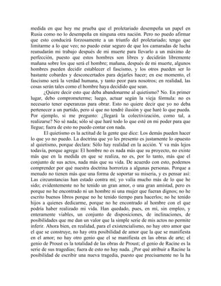 medida en que hoy me prueba que el proletariado desempeña un papel en
Rusia como no lo desempeña en ninguna otra nación. Pero no puedo afirmar
que esto conducirá forzosamente a un triunfo del proletariado; tengo que
limitarme a lo que veo; no puedo estar seguro de que los camaradas de lucha
reanudarán mi trabajo después de mi muerte para llevarlo a un máximo de
perfección, puesto que estos hombres son libres y decidirán libremente
mañana sobre los que será el hombre; mañana, después de mi muerte, algunos
hombres pueden decidir establecer el fascismo, y los otros pueden ser lo
bastante cobardes y desconcertados para dejarles hacer; en ese momento, el
fascismo será la verdad humana, y tanto peor para nosotros; en realidad, las
cosas serán tales como el hombre haya decidido que sean.
       ¿Quiere decir esto que deba abandonarme al quietismo? No. En primer
lugar, debo comprometerme; luego, actuar según la vieja fórmula: no es
necesario tener esperanzas para obrar. Esto no quiere decir que yo no deba
pertenecer a un partido, pero sí que no tendré ilusión y que haré lo que pueda.
Por ejemplo, si me pregunto: ¿llegará la colectivización, como tal, a
realizarse? No sé nada; sólo sé que haré todo lo que esté en mi poder para que
llegue; fuera de esto no puedo contar con nada.
       El quietismo es la actitud de la gente que dice: Los demás pueden hacer
lo que yo no puedo. La doctrina que yo les presento es justamente lo opuesto
al quietismo, porque declara: Sólo hay realidad en la acción. Y va más lejos
todavía, porque agrega: El hombre no es nada más que su proyecto, no existe
más que en la medida en que se realiza, no es, por lo tanto, más que el
conjunto de sus actos, nada más que su vida. De acuerdo con esto, podemos
comprender por qué nuestra doctrina horroriza a algunas personas. Porque a
menudo no tienen más que una forma de soportar su miseria, y es pensar así:
Las circunstancias han estado contra mí; yo valía mucho más de lo que he
sido; evidentemente no he tenido un gran amor, o una gran amistad, pero es
porque no he encontrado ni un hombre ni una mujer que fueran dignos; no he
escrito buenos libros porque no he tenido tiempo para hacerlos; no he tenido
hijos a quienes dedicarme, porque no he encontrado al hombre con el que
podría haber realizado mi vida. Han quedado, pues, en mí, sin empleo, y
enteramente viables, un conjunto de disposiciones, de inclinaciones, de
posibilidades que me dan un valor que la simple serie de mis actos no permite
inferir. Ahora bien, en realidad, para el existencialismo, no hay otro amor que
el que se construye, no hay otra posibilidad de amor que la que se manifiesta
en el amor; no hay otro genio que el se manifiesta en las obras de arte; el
genio de Proust es la totalidad de las obras de Proust; el genio de Racine es la
serie de sus tragedias; fuera de esto no hay nada. ¿Por qué atribuir a Racine la
posibilidad de escribir una nueva tragedia, puesto que precisamente no la ha
 