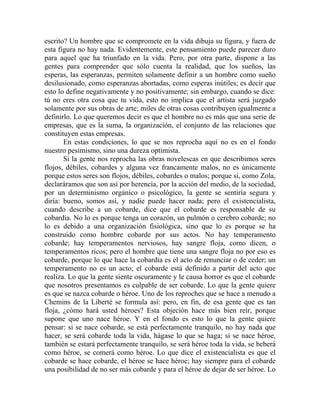 escrito? Un hombre que se compromete en la vida dibuja su figura, y fuera de
esta figura no hay nada. Evidentemente, este pensamiento puede parecer duro
para aquel que ha triunfado en la vida. Pero, por otra parte, dispone a las
gentes para comprender que sólo cuenta la realidad, que los sueños, las
esperas, las esperanzas, permiten solamente definir a un hombre como sueño
desilusionado, como esperanzas abortadas, como esperas inútiles; es decir que
esto lo define negativamente y no positivamente; sin embargo, cuando se dice:
tú no eres otra cosa que tu vida, esto no implica que el artista será juzgado
solamente por sus obras de arte; miles de otras cosas contribuyen igualmente a
definirlo. Lo que queremos decir es que el hombre no es más que una serie de
empresas, que es la suma, la organización, el conjunto de las relaciones que
constituyen estas empresas.
       En estas condiciones, lo que se nos reprocha aquí no es en el fondo
nuestro pesimismo, sino una dureza optimista.
       Si la gente nos reprocha las obras novelescas en que describimos seres
flojos, débiles, cobardes y alguna vez francamente malos, no es únicamente
porque estos seres son flojos, débiles, cobardes o malos; porque si, como Zola,
declaráramos que son así por herencia, por la acción del medio, de la sociedad,
por un determinismo orgánico o psicológico, la gente se sentiría segura y
diría: bueno, somos así, y nadie puede hacer nada; pero el existencialista,
cuando describe a un cobarde, dice que el cobarde es responsable de su
cobardía. No lo es porque tenga un corazón, un pulmón o cerebro cobarde; no
lo es debido a una organización fisiológica, sino que lo es porque se ha
construido como hombre cobarde por sus actos. No hay temperamento
cobarde; hay temperamentos nerviosos, hay sangre floja, como dicen, o
temperamentos ricos; pero el hombre que tiene una sangre floja no por eso es
cobarde, porque lo que hace la cobardía es el acto de renunciar o de ceder; un
temperamento no es un acto; el cobarde está definido a partir del acto que
realiza. Lo que la gente siente oscuramente y le causa horror es que el cobarde
que nosotros presentamos es culpable de ser cobarde. Lo que la gente quiere
es que se nazca cobarde o héroe. Uno de los reproches que se hace a menudo a
Chemins de la Liberté se formula así: pero, en fin, de esa gente que es tan
floja, ¿cómo hará usted héroes? Esta objeción hace más bien reír, porque
supone que uno nace héroe. Y en el fondo es esto lo que la gente quiere
pensar: si se nace cobarde, se está perfectamente tranquilo, no hay nada que
hacer, se será cobarde toda la vida, hágase lo que se haga; si se nace héroe,
también se estará perfectamente tranquilo, se será héroe toda la vida, se beberá
como héroe, se comerá como héroe. Lo que dice el existencialista es que el
cobarde se hace cobarde, el héroe se hace héroe; hay siempre para el cobarde
una posibilidad de no ser más cobarde y para el héroe de dejar de ser héroe. Lo
 