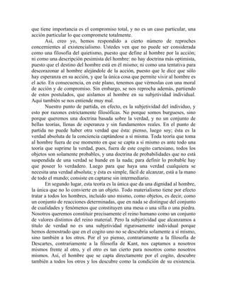 que tiene importancia es el compromiso total, y no es un caso particular, una
acción particular lo que compromete totalmente.
       Así, creo yo, hemos respondido a cierto número de reproches
concernientes al existencialismo. Ustedes ven que no puede ser considerada
como una filosofía del quietismo, puesto que define al hombre por la acción;
ni como una descripción pesimista del hombre: no hay doctrina más optimista,
puesto que el destino del hombre está en él mismo; ni como una tentativa para
descorazonar al hombre alejándole de la acción, puesto que le dice que sólo
hay esperanza en su acción, y que la única cosa que permite vivir al hombre es
el acto. En consecuencia, en este plano, tenemos que vérnoslas con una moral
de acción y de compromiso. Sin embargo, se nos reprocha además, partiendo
de estos postulados, que aislamos al hombre en su subjetividad individual.
Aquí también se nos entiende muy mal.
       Nuestro punto de partida, en efecto, es la subjetividad del individuo, y
esto por razones estrictamente filosóficas. No porque somos burgueses, sino
porque queremos una doctrina basada sobre la verdad, y no un conjunto de
bellas teorías, llenas de esperanza y sin fundamentos reales. En el punto de
partida no puede haber otra verdad que ésta: pienso, luego soy; ésta es la
verdad absoluta de la conciencia captándose a sí misma. Toda teoría que toma
al hombre fuera de ese momento en que se capta a sí mismo es ante todo una
teoría que suprime la verdad, pues, fuera de este cogito cartesiano, todos los
objetos son solamente probables, y una doctrina de probabilidades que no está
suspendida de una verdad se hunde en la nada; para definir lo probable hay
que poseer lo verdadero. Luego para que haya una verdad cualquiera se
necesita una verdad absoluta; y ésta es simple, fácil de alcanzar, está a la mano
de todo el mundo; consiste en captarse sin intermediario.
       En segundo lugar, esta teoría es la única que da una dignidad al hombre,
la única que no lo convierte en un objeto. Todo materialismo tiene por efecto
tratar a todos los hombres, incluido uno mismo, como objetos, es decir, como
un conjunto de reacciones determinadas, que en nada se distingue del conjunto
de cualidades y fenómenos que constituyen una mesa o una silla o una piedra.
Nosotros queremos constituir precisamente el reino humano como un conjunto
de valores distintos del reino material. Pero la subjetividad que alcanzamos a
título de verdad no es una subjetividad rigurosamente individual porque
hemos demostrado que en el cogito uno no se descubría solamente a sí mismo,
sino también a los otros. Por el yo pienso, contrariamente a la filosofía de
Descartes, contrariamente a la filosofía de Kant, nos captamos a nosotros
mismos frente al otro, y el otro es tan cierto para nosotros como nosotros
mismos. Así, el hombre que se capta directamente por el cogito, descubre
también a todos los otros y los descubre como la condición de su existencia.
 