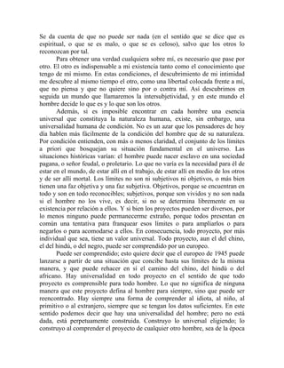 Se da cuenta de que no puede ser nada (en el sentido que se dice que es
espiritual, o que se es malo, o que se es celoso), salvo que los otros lo
reconozcan por tal.
       Para obtener una verdad cualquiera sobre mí, es necesario que pase por
otro. El otro es indispensable a mi existencia tanto como el conocimiento que
tengo de mí mismo. En estas condiciones, el descubrimiento de mi intimidad
me descubre al mismo tiempo el otro, como una libertad colocada frente a mí,
que no piensa y que no quiere sino por o contra mí. Así descubrimos en
seguida un mundo que llamaremos la intersubjetividad, y en este mundo el
hombre decide lo que es y lo que son los otros.
       Además, si es imposible encontrar en cada hombre una esencia
universal que constituya la naturaleza humana, existe, sin embargo, una
universalidad humana de condición. No es un azar que los pensadores de hoy
día hablen más fácilmente de la condición del hombre que de su naturaleza.
Por condición entienden, con más o menos claridad, el conjunto de los límites
a priori que bosquejan su situación fundamental en el universo. Las
situaciones históricas varían: el hombre puede nacer esclavo en una sociedad
pagana, o señor feudal, o proletario. Lo que no varía es la necesidad para él de
estar en el mundo, de estar allí en el trabajo, de estar allí en medio de los otros
y de ser allí mortal. Los límites no son ni subjetivos ni objetivos, o más bien
tienen una faz objetiva y una faz subjetiva. Objetivos, porque se encuentran en
todo y son en todo reconocibles; subjetivos, porque son vividos y no son nada
si el hombre no los vive, es decir, si no se determina libremente en su
existencia por relación a ellos. Y si bien los proyectos pueden ser diversos, por
lo menos ninguno puede permanecerme extraño, porque todos presentan en
común una tentativa para franquear esos límites o para ampliarlos o para
negarlos o para acomodarse a ellos. En consecuencia, todo proyecto, por más
individual que sea, tiene un valor universal. Todo proyecto, aun el del chino,
el del hindú, o del negro, puede ser comprendido por un europeo.
       Puede ser comprendido; esto quiere decir que el europeo de 1945 puede
lanzarse a partir de una situación que concibe hasta sus límites de la misma
manera, y que puede rehacer en sí el camino del chino, del hindú o del
africano. Hay universalidad en todo proyecto en el sentido de que todo
proyecto es comprensible para todo hombre. Lo que no significa de ninguna
manera que este proyecto defina al hombre para siempre, sino que puede ser
reencontrado. Hay siempre una forma de comprender al idiota, al niño, al
primitivo o al extranjero, siempre que se tengan los datos suficientes. En este
sentido podemos decir que hay una universalidad del hombre; pero no está
dada, está perpetuamente construida. Construyo lo universal eligiendo; lo
construyo al comprender el proyecto de cualquier otro hombre, sea de la época
 
