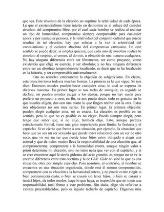que sea. Este absoluto de la elección no suprime la relatividad de cada época.
Lo que el existencialismo tiene interés en demostrar es el enlace del carácter
absoluto del compromiso libre, por el cual cada hombre se realiza al realizar
un tipo de humanidad, compromiso siempre comprensible para cualquier
época y por cualquier persona, y la relatividad del conjunto cultural que puede
resultar de tal elección; hay que señalar a la vez la relatividad del
cartesianismo y el carácter absoluto del compromiso cartesiano. En este
sentido se puede decir, si ustedes quieren, que cada uno de nosotros realiza lo
absoluto al respirar, al comer, al dormir, u obrando de una manera cualquiera.
No hay ninguna diferencia entre ser libremente, ser como proyecto, como
existencia que elige su esencia, y ser absoluto; y no hay ninguna diferencia
entre ser un absoluto temporalmente localizado, es decir que se ha localizado
en la historia, y ser comprensible universalmente.
       Esto no resuelve enteramente la objeción de subjetivismo. En efecto,
esta objeción toma todavía muchas formas. La primera es la que sigue. Se nos
dice: Entonces ustedes pueden hacer cualquier cosa; lo cual se expresa de
diversas maneras. En primer lugar se nos tacha de anarquía; en seguida se
declara: no pueden ustedes juzgar a los demás, porque no hay razón para
preferir un proyecto a otro; en fin, se nos puede decir: todo es gratuito en lo
que ustedes eligen, dan con una mano lo que fingen recibir con la otra. Estas
tres objeciones no son muy serias. En primer lugar, la primera objeción:
pueden elegir cualquier cosa, no es exacta. La elección es posible en un
sentido, pero lo que no es posible es no elegir. Puedo siempre elegir, pero
tengo que saber que, si no elijo, también elijo. Esto, aunque parezca
estrictamente formal, tiene una gran importancia para limitar la fantasía y el
capricho. Si es cierto que frente a una situación, por ejemplo, la situación que
hace que yo sea un ser sexuado que puede tener relaciones con un ser de otro
sexo, que yo sea un ser que puede tener hijos estoy obligado a elegir una
actitud y que de todos modos lleva la responsabilidad de una elección que, al
comprometerme, compromete a la humanidad entera, aunque ningún valor a
priori determine mi elección, esto no tiene nada que ver con el capricho; y si
se cree encontrar aquí la teoría gideana del acto gratuito, es porque no se ve la
enorme diferencia entre esta doctrina y la de Gide. Gide no sabe lo que es una
situación; obra por simple capricho. Para nosotros, al contrario, el hombre se
encuentra en una situación organizada, donde está él mismo comprometido,
compromete con su elección a la humanidad entera, y no puede evitar elegir: o
bien permanecerá casto, o bien se casará sin tener hijos, o bien se casará y
tendrá hijos; de todos modos, haga lo que haga, es imposible que no tome una
responsabilidad total frente a este problema. Sin duda, elige sin referirse a
valores preestablecidos, pero es injusto tacharlo de capricho. Digamos más
 