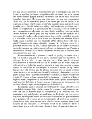 bien que hay que comparar la elección moral con la construcción de una obra
de arte. Y aquí hay que hacer en seguida un alto para decir que no se trata de
una moral estética, porque nuestros adversarios son de tan mala fe que nos
reprochan hasta esto. El ejemplo que elijo no es más que una comparación.
Dicho esto, ¿se ha reprochado jamás a un artista que hace un cuadro el no
inspirarse en reglas establecidas a priori? ¿Se ha dicho jamás cuál es el cuadro
que debe hacer? Está bien claro que no hay cuadro definitivo que hacer, que el
artista se compromete a la construcción de su cuadro, y que el cuadro por
hacer es precisamente el cuadro que habrá hecho; está bien claro que no hay
valores estéticos a priori, pero que hay valores que se ven después en la
coherencia del cuadro, en las relaciones que hay entre la voluntad de creación
y el resultado. Nadie puede decir lo que será la pintura de mañana; sólo se
puede juzgar la pintura una vez realizada. ¿Qué relación tiene esto con la
moral? Estamos en la misma situación creadora. No hablamos nunca de la
gratuidad de una obra de arte. Cuando hablamos de un cuadro de Picasso,
nunca decimos que es gratuito; comprendemos perfectamente que Picasso se
ha construido tal como es, al mismo tiempo que pintaba; que el conjunto de su
obra se incorpora a su vida.
       Lo mismo ocurre en el plano de la moral. Lo que hay de común entre el
arte y la moral es que, con los dos casos, tenemos creación e invención. No
podemos decir a priori lo que hay que hacer. Creo haberlo mostrado
suficientemente al hablarles del caso de ese alumno que me vino a ver y que
podía dirigirse a todas las morales, kantiana u otras, sin encontrar ninguna
especie de indicación; se vio obligado a inventar él mismo su ley. Nunca
diremos que este hombre que ha elegido quedarse con su madre tomando
como base moral los sentimientos, la acción individual y la caridad concreta, o
que ha elegido irse a Inglaterra prefiriendo el sacrificio, ha hecho una elección
gratuita. El hombre se hace, no está todo hecho desde el principio, se hace al
elegir su moral, y la presión de las circunstancias es tal, que no puede dejar de
elegir una. No definimos al hombre sino en relación con un compromiso. Es,
por tanto, absurdo reprocharnos la gratuidad de la elección.
       En segundo lugar se nos dice: no pueden ustedes juzgar a los otros. Esto
es verdad en cierta medida, y falso en otra. Es verdadero en el sentido de que,
cada vez que el hombre elige su compromiso y su proyecto con toda
sinceridad y con toda lucidez, sea cual fuere por lo demás este proyecto, es
imposible hacerle preferir otro; es verdadero en el sentido de que no creemos
en el progreso; el progreso es un mejoramiento; el hombre es siempre el
mismo frente a una situación que varía y la elección se mantiene siempre una
elección en una situación. El problema moral no ha cambiado desde el
momento en que se podía elegir entre los esclavistas y los no esclavistas, en el
 