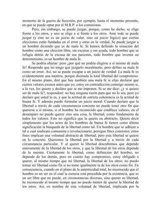 momento de la guerra de Secesión, por ejemplo, hasta el momento presente,
en que se puede optar por el M.R.P. o los comunistas.
       Pero, sin embargo, se puede juzgar, porque, como he dicho, se elige
frente a los otros, y uno se elige a sí frente a los otros. Ante todo se puede
juzgar (y éste no es un juicio de valor, sino un juicio lógico) que ciertas
elecciones están fundadas en el error y otras en la verdad. Se puede juzgar a
un hombre diciendo que es de mala fe. Si hemos definido la situación del
hombre como una elección libre, sin excusas y sin ayuda, todo hombre que se
refugia detrás de la excusa de sus pasiones, todo hombre que inventa un
determinismo, es un hombre de mala fe.
       Se podría objetar: pero ¿por qué no podría elegirse a sí mismo de mala
fe? Respondo que no tengo que juzgarlo moralmente, pero defino su mala fe
como un error. Así, no se puede escapar a un juicio de verdad. La mala fe es
evidentemente una mentira, porque disimula la total libertad del compromiso.
En el mismo plano, diré que hay también una mala fe si elijo declarar que
ciertos valores existen antes que yo; estoy en contradicción conmigo mismo si,
a la vez, los quiero y declaro que se me imponen. Si se me dice: ¿y si quiero
ser de mala fe?, responderé: no hay ninguna razón para que no lo sea, pero yo
declaro que usted lo es, y que la actitud de estricta coherencia es la actitud de
buena fe. Y además puedo formular un juicio moral. Cuando declaro que la
libertad a través de cada circunstancia concreta no puede tener otro fin que
quererse a sí misma, si el hombre ha reconocido que establece valores, en el
desamparo no puede querer sino una cosa, la libertad, como fundamento de
todos los valores. Esto no significa que la quiera en abstracto. Quiere decir
simplemente que los actos de los hombres de buena fe tienen como última
significación la búsqueda de la libertad como tal. Un hombre que se adhiere a
tal o cual sindicato comunista o revolucionario, persigue fines concretos; estos
fines implican una voluntad abstracta de libertad; pero esta libertad se quiere
en lo concreto. Queremos la libertad por la libertad y a través de cada
circunstancia particular. Y al querer la libertad descubrimos que depende
enteramente de la libertad de los otros, y que la libertad de los otros depende
de la nuestra. Ciertamente la libertad, como definición del hombre, no
depende de los demás, pero en cuanto hay compromiso, estoy obligado a
querer, al mismo tiempo que mi libertad, la libertad de los otros; no puedo
tomar mi libertad como fin si no tomo igualmente la de los otros como fin. En
consecuencia, cuando en el plano de la autenticidad total, he reconocido que el
hombre es un ser en el cual la esencia está precedida por la existencia, que es
un ser libre que no puede, en circunstancias diversas, sino querer su libertad,
he reconocido al mismo tiempo que no puedo menos de querer la libertad de
los otros. Así, en nombre de esta voluntad de libertad, implicada por la
 