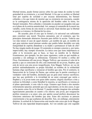 libertad misma, puedo formar juicios sobre los que tratan de ocultar la total
gratuidad de su existencia, y su total libertad. A los que se oculten su libertad
total por espíritu de seriedad o por excusas deterministas, los llamaré
cobardes; a los que traten de mostrar que su existencia era necesaria, cuando
es la contingencia misma de la aparición del hombre sobre la tierra, los
llamaré inmundos. Pero cobardes o inmundos no pueden ser juzgados más que
en el plano de la estricta autenticidad. Así, aunque el contenido de la moral sea
variable, cierta forma de esta moral es universal. Kant declara que la libertad
se quiere a sí misma y la libertad de los otros.
       De acuerdo; pero él cree que lo formal y lo universal son suficientes
para constituir una moral. Nosotros pensamos, por el contrario, que los
principios demasiado abstractos fracasan para definir la acción. Todavía una
vez más tomen el caso de aquel alumno: ¿en nombre de qué, en nombre de
qué gran máxima moral piensan ustedes que podría haber decidido con toda
tranquilidad de espíritu abandonar a su madre o permanecer al lado de ella?
No hay ningún medio de juzgar. El contenido es siempre concreto y, por tanto,
imprevisible; hay siempre invención. La única cosa que tiene importancia es
saber si la invención que se hace, se hace en nombre de la libertad.
Examinemos, por ejemplo, los dos casos siguientes; verán en qué medida se
acuerdan y sin embargo se diferencian. Tomemos El molino a orillas del
Floss. Encontramos allí una joven, Maggie Tulliver, que encarna el valor de la
pasión y que es consciente de ello; está enamorada de un joven, Stephen, que
está de novio con otra joven insignificante. Esta Maggie Tulliver, en vez de
preferir atolondradamente su propia felicidad, en nombre de la solidaridad
humana elige sacrificarse y renunciar al hombre que ama. Por el contrario, la
Sanseverina de la Cartuja de Parma, que estima que la pasión constituye el
verdadero valor del hombre, declararía que un gran amor merece sacrificios;
que hay que preferirlo a la trivialidad de un amor conyugal que uniría a
Stephen y a la joven tonta con quien debe casarse; elegiría sacrificar a ésta y
realizar su felicidad; y como Stendhal lo muestra, se sacrificará a sí misma en
el plano apasionado, si esta vida lo exige. Estamos aquí frente a dos morales
estrictamente opuestas: pretendo que son equivalentes; en los dos casos, lo que
se ha puesto como fin es la libertad. Y pueden ustedes imaginar dos actitudes
rigurosamente parecidas en cuanto a los efectos: una joven, por resignación
prefiere renunciar a su amor; otra, por apetito sexual prefiere desconocer las
relaciones anteriores del hombre que ama. Estas dos acciones se parecen
exteriormente a las que acabamos de describir. Son, sin embargo, enteramente
distintas: la actitud de la Sanseverina está mucho más cerca que la de Maggie
Tulliver de una rapacidad despreocupada. Así ven ustedes que este segundo
 