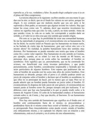 reproche es, a la vez, verdadero y falso. Se puede elegir cualquier cosa si es en
el plano del libre compromiso.
       La tercera objeción es la siguiente: reciben ustedes con una mano lo que
dan con la otra: es decir, que en el fondo los valores no son serios, porque los
eligen. A eso contesto que me molesta mucho que sea así: pero si he
suprimido a Dios padre, es necesario que alguien invente los valores. Hay que
tomar las cosas como son. Y, además, decir que nosotros inventamos los
valores no significa más que esto: la vida, a priori, no tiene sentido. Antes de
que ustedes vivan, la vida no es nada; les corresponde a ustedes darle un
sentido, y el valor no es otra cosa que este sentido que ustedes eligen.
       Por esto se ve que hay la posibilidad de crear una comunidad humana.
Se me ha reprochado el preguntar si el existencialismo era un humanismo. Se
me ha dicho: ha escrito usted en Nausée que los humanistas no tienen razón,
se ha burlado de cierto tipo de humanismo; ¿por qué volver otra vez a lo
mismo ahora? En realidad, la palabra humanismo tiene dos sentidos muy
distintos. Por humanismo se puede entender una teoría que toma al hombre
como fin y como valor superior. Hay humanismo en este sentido en Cocteau,
por ejemplo, cuando, en su relato Le tour du monde en 80 heures, un
personaje dice, porque pasa en avión sobre las montañas: el hombre es
asombroso. Esto significa que yo, personalmente, que no he construido los
aviones, me beneficiaré con estos inventos particulares, y que podré
personalmente, como hombre, considerarme responsable y honrado por los
actos particulares de algunos hombres. Esto supone que podríamos dar un
valor al hombre de acuerdo con los actos más altos de ciertos hombres. Este
humanismo es absurdo, porque sólo el perro o el caballo podrían emitir un
juicio de conjunto sobre el hombre y declarar que el hombre es asombroso, lo
que ellos no se preocupan de hacer, por lo menos que yo sepa. Pero no se
puede admitir que un hombre pueda formular un juicio sobre el hombre. El
existencialismo lo dispensa de todo juicio de este género; el existencialista no
tomará jamás al hombre como fin, porque siempre está por realizarse. Y no
debemos creer que hay una humanidad a la que se pueda rendir culto, a la
manera de Augusto Comte. El culto de la humanidad conduce al humanismo
cerrado sobre sí, de Comte, y hay que decirlo, al fascismo. Es un humanismo
que no queremos.
       Pero hay otro sentido del humanismo que significa en el fondo esto: el
hombre está continuamente fuera de sí mismo; es proyectándose y
perdiéndose fuera de sí mismo como hace existir al hombre y, por otra parte,
es persiguiendo fines trascendentales como puede existir; siendo el hombre
este rebasamiento mismo, y no captando los objetos sino en relación a este
rebasamiento, está en el corazón y en el centro de este rebasamiento.
 