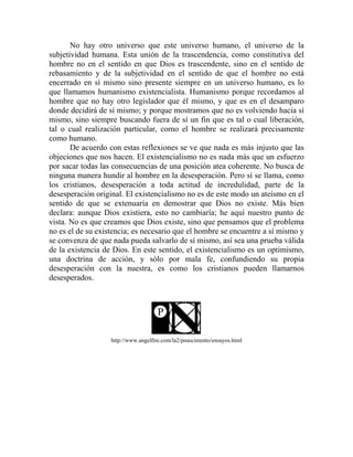 No hay otro universo que este universo humano, el universo de la
subjetividad humana. Esta unión de la trascendencia, como constitutiva del
hombre no en el sentido en que Dios es trascendente, sino en el sentido de
rebasamiento y de la subjetividad en el sentido de que el hombre no está
encerrado en sí mismo sino presente siempre en un universo humano, es lo
que llamamos humanismo existencialista. Humanismo porque recordamos al
hombre que no hay otro legislador que él mismo, y que es en el desamparo
donde decidirá de sí mismo; y porque mostramos que no es volviendo hacia sí
mismo, sino siempre buscando fuera de sí un fin que es tal o cual liberación,
tal o cual realización particular, como el hombre se realizará precisamente
como humano.
       De acuerdo con estas reflexiones se ve que nada es más injusto que las
objeciones que nos hacen. El existencialismo no es nada más que un esfuerzo
por sacar todas las consecuencias de una posición atea coherente. No busca de
ninguna manera hundir al hombre en la desesperación. Pero sí se llama, como
los cristianos, desesperación a toda actitud de incredulidad, parte de la
desesperación original. El existencialismo no es de este modo un ateísmo en el
sentido de que se extenuaría en demostrar que Dios no existe. Más bien
declara: aunque Dios existiera, esto no cambiaría; he aquí nuestro punto de
vista. No es que creamos que Dios existe, sino que pensamos que el problema
no es el de su existencia; es necesario que el hombre se encuentre a sí mismo y
se convenza de que nada pueda salvarlo de sí mismo, así sea una prueba válida
de la existencia de Dios. En este sentido, el existencialismo es un optimismo,
una doctrina de acción, y sólo por mala fe, confundiendo su propia
desesperación con la nuestra, es como los cristianos pueden llamarnos
desesperados.




                   http://www.angelfire.com/la2/pnascimento/ensayos.html
 