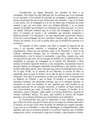 Consideremos un objeto fabricado, por ejemplo un libro o un
cortapapel. Este objeto ha sido fabricado por un artesano que se ha inspirado
en un concepto; se ha referido al concepto de cortapapel, e igualmente a una
técnica de producción previa que forma parte del concepto, y que en el fondo
es una receta. Así, el cortapapel es a la vez un objeto que se produce de cierta
manera y que, por otra parte, tiene una utilidad definida, y no se puede
suponer un hombre que produjera un cortapapel sin saber para qué va a servir
ese objeto. Diríamos entonces que en el caso del cortapapel, la esencia es
decir, el conjunto de recetas y de cualidades que permiten producirlo y
definirlo precede a la existencia; y así está determinada la presencia frente a
mí de tal o cual cortapapel, de tal o cual libro. Tenemos aquí, pues, una visión
técnica del mundo, en la cual se puede decir que la producción precede a la
existencia.
       Al concebir un Dios creador, este Dios se asimila la mayoría de las
veces a un artesano superior; y cualquiera que sea la doctrina que
consideremos, trátese de una doctrina como la de Descartes o como la de
Leibniz, admitimos siempre que la voluntad sigue más o menos al
entendimiento, o por lo menos lo acompaña, y que Dios, cuando crea, sabe
con precisión lo que crea. Así el concepto de hombre, en el espíritu de Dios, es
asimilable al concepto de cortapapel en el espíritu del industrial; y Dios
produce al hombre siguiendo técnicas y una concepción, exactamente como el
artesano fabrica un cortapapel siguiendo una definición y una técnica. Así, el
hombre individual realiza cierto concepto que está en el entendimiento divino.
En el siglo XVIII, en el ateísmo de los filósofos, la noción de Dios es
suprimida, pero no pasa lo mismo con la idea de que la esencia precede a la
existencia. Esta idea la encontramos un poco en todas partes: la encontramos
en Diderot, en Voltaire y aun en Kant. El hombre es poseedor de una
naturaleza humana; esta naturaleza humana, que es el concepto humano, se
encuentra en todos los hombres, lo que significa que cada hombre es un
ejemplo particular de un concepto universal, el hombre; en Kant resulta de
esta universalidad que tanto el hombre de los bosques, el hombre de la
naturaleza, como el burgués, están sujetos a la misma definición y poseen las
mismas cualidades básicas. Así pues, aquí también la esencia del hombre
precede a esa existencia histórica que encontramos en la naturaleza.
       El existencialismo ateo que yo represento es más coherente. Declara
que si Dios no existe, hay por lo menos un ser en el que la existencia precede a
la esencia, un ser que existe antes de poder ser definido por ningún concepto,
y que este ser es el hombre, o como dice Heidegger, la realidad humana. ¿Qué
significa aquí que la existencia precede a la esencia? Significa que el hombre
empieza por existir, se encuentra, surge en el mundo, y que después se define.
 