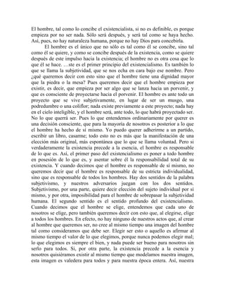 El hombre, tal como lo concibe el existencialista, si no es definible, es porque
empieza por no ser nada. Sólo será después, y será tal como se haya hecho.
Así, pues, no hay naturaleza humana, porque no hay Dios para concebirla.
       El hombre es el único que no sólo es tal como él se concibe, sino tal
como él se quiere, y como se concibe después de la existencia, como se quiere
después de este impulso hacia la existencia; el hombre no es otra cosa que lo
que él se hace. …ste es el primer principio del existencialismo. Es también lo
que se llama la subjetividad, que se nos echa en cara bajo ese nombre. Pero
¿qué queremos decir con esto sino que el hombre tiene una dignidad mayor
que la piedra o la mesa? Pues queremos decir que el hombre empieza por
existir, es decir, que empieza por ser algo que se lanza hacia un porvenir, y
que es consciente de proyectarse hacia el porvenir. El hombre es ante todo un
proyecto que se vive subjetivamente, en lugar de ser un musgo, una
podredumbre o una coliflor; nada existe previamente a este proyecto; nada hay
en el cielo inteligible, y el hombre será, ante todo, lo que habrá proyectado ser.
No lo que querrá ser. Pues lo que entendemos ordinariamente por querer es
una decisión consciente, que para la mayoría de nosotros es posterior a lo que
el hombre ha hecho de sí mismo. Yo puedo querer adherirme a un partido,
escribir un libro, casarme; todo esto no es más que la manifestación de una
elección más original, más espontánea que lo que se llama voluntad. Pero si
verdaderamente la existencia precede a la esencia, el hombre es responsable
de lo que es. Así, el primer paso del existencialismo es poner a todo hombre
en posesión de lo que es, y asentar sobre él la responsabilidad total de su
existencia. Y cuando decimos que el hombre es responsable de sí mismo, no
queremos decir que el hombre es responsable de su estricta individualidad,
sino que es responsable de todos los hombres. Hay dos sentidos de la palabra
subjetivismo, y nuestros adversarios juegan con los dos sentidos.
Subjetivismo, por una parte, quiere decir elección del sujeto individual por sí
mismo, y por otra, imposibilidad para el hombre de sobrepasar la subjetividad
humana. El segundo sentido es el sentido profundo del existencialismo.
Cuando decimos que el hombre se elige, entendemos que cada uno de
nosotros se elige, pero también queremos decir con esto que, al elegirse, elige
a todos los hombres. En efecto, no hay ninguno de nuestros actos que, al crear
al hombre que queremos ser, no cree al mismo tiempo una imagen del hombre
tal como consideramos que debe ser. Elegir ser esto o aquello es afirmar al
mismo tiempo el valor de lo que elegimos, porque nunca podemos elegir mal;
lo que elegimos es siempre el bien, y nada puede ser bueno para nosotros sin
serlo para todos. Si, por otra parte, la existencia precede a la esencia y
nosotros quisiéramos existir al mismo tiempo que modelamos nuestra imagen,
esta imagen es valedera para todos y para nuestra época entera. Así, nuestra
 