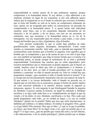 responsabilidad es mucho mayor de lo que podríamos suponer, porque
compromete a la humanidad entera. Si soy obrero, y elijo adherirme a un
sindicato cristiano en lugar de ser comunista; si por esta adhesión quiero
indicar que la resignación es en el fondo la solución que conviene al hombre,
que el reino del hombre no está en la tierra, no comprometo solamente mi
caso: quiero ser un resignado para todos; en consecuencia, mi proceder ha
comprometido a la humanidad entera. Y si quiero hecho más individual
casarme, tener hijos, aun si mi casamiento depende únicamente de mi
situación, o de mi pasión, o de mi deseo, con esto no me encamino yo
solamente, sino que encamino a la humanidad entera en la vía de la
monogamia. Así soy responsable para mí mismo y para todos, y creo cierta
imagen del hombre que yo elijo; eligiéndome, elijo al hombre.
       Esto permite comprender lo que se oculta bajo palabras un tanto
grandilocuentes como angustia, desamparo, desesperación. Como verán
ustedes, es sumamente sencillo. Ante todo, ¿qué se entiende por angustia? El
existencialista suele declarar que el hombre es angustia. Esto significa que el
hombre que se compromete y que se da cuenta de que es no sólo el que elige
ser, sino también un legislador, que elige al mismo tiempo que a sí mismo a la
humanidad entera, no puede escapar al sentimiento de su total y profunda
responsabilidad. Ciertamente hay muchos que no están angustiados; pero
nosotros pretendemos que se enmascaran su propia angustia, que la huyen; en
verdad, muchos creen al obrar que sólo se comprometen a sí mismos, y
cuando se les dice: pero ¿si todo el mundo procediera así? se encogen de
hombros y contestan: no todo el mundo procede así. Pero en verdad hay que
preguntarse siempre: ¿que sucedería si todo el mundo hiciera lo mismo? Y no
se escapa uno de este pensamiento inquietante sino por una especie de mala fe.
El que miente y se excusa declarando: todo el mundo no procede así, es
alguien que no está bien con su conciencia, porque el hecho de mentir implica
un valor universal atribuido a la mentira. Incluso cuando la angustia se
enmascara, aparece. Es esta angustia la que Kierkegaard llamaba la angustia
de Abraham. Conocen ustedes la historia: un ángel ha ordenado a Abraham
sacrificar a su hijo; todo anda bien si es verdaderamente un ángel el que ha
venido y le ha dicho: tú eres Abraham, sacrificarás a tu hijo. Pero cada cual
puede preguntarse; ante todo, ¿es en verdad un ángel, y yo soy en verdad
Abraham? ¿Quién me lo prueba? Había una loca que tenía alucinaciones: le
hablaban por teléfono y le daban órdenes. El médico le preguntó: Pero ¿quién
es el que habla? Ella contestó: Dice que es Dios. ¿Y qué es lo que le probaba,
en efecto, que fuera Dios? Si un ángel viene a mí, ¿qué me prueba que es un
ángel? Y si oigo voces, ¿qué me prueba que vienen del cielo y no del infierno,
o del subconsciente, o de un estado patológico? ¿Quién prueba que se dirigen
 