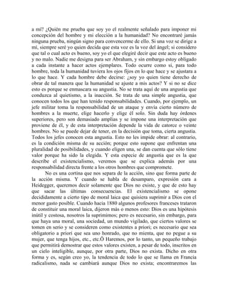 a mí? ¿Quién me prueba que soy yo el realmente señalado para imponer mi
concepción del hombre y mi elección a la humanidad? No encontraré jamás
ninguna prueba, ningún signo para convencerme de ello. Si una voz se dirige a
mí, siempre seré yo quien decida que esta voz es la voz del ángel; si considero
que tal o cual acto es bueno, soy yo el que elegiré decir que este acto es bueno
y no malo. Nadie me designa para ser Abraham, y sin embargo estoy obligado
a cada instante a hacer actos ejemplares. Todo ocurre como si, para todo
hombre, toda la humanidad tuviera los ojos fijos en lo que hace y se ajustara a
lo que hace. Y cada hombre debe decirse: ¿soy yo quien tiene derecho de
obrar de tal manera que la humanidad se ajuste a mis actos? Y si no se dice
esto es porque se enmascara su angustia. No se trata aquí de una angustia que
conduzca al quietismo, a la inacción. Se trata de una simple angustia, que
conocen todos los que han tenido responsabilidades. Cuando, por ejemplo, un
jefe militar toma la responsabilidad de un ataque y envía cierto número de
hombres a la muerte, elige hacerlo y elige él solo. Sin duda hay órdenes
superiores, pero son demasiado amplias y se impone una interpretación que
proviene de él, y de esta interpretación depende la vida de catorce o veinte
hombres. No se puede dejar de tener, en la decisión que toma, cierta angustia.
Todos los jefes conocen esta angustia. Esto no les impide obrar: al contrario,
es la condición misma de su acción; porque esto supone que enfrentan una
pluralidad de posibilidades, y cuando eligen una, se dan cuenta que sólo tiene
valor porque ha sido la elegida. Y esta especie de angustia que es la que
describe el existencialismo, veremos que se explica además por una
responsabilidad directa frente a los otros hombres que compromete.
       No es una cortina que nos separa de la acción, sino que forma parte de
la acción misma. Y cuando se habla de desamparo, expresión cara a
Heidegger, queremos decir solamente que Dios no existe, y que de esto hay
que sacar las últimas consecuencias. El existencialismo se opone
decididamente a cierto tipo de moral laica que quisiera suprimir a Dios con el
menor gasto posible. Cuando hacia 1880 algunos profesores franceses trataron
de constituir una moral laica, dijeron más o menos esto: Dios es una hipótesis
inútil y costosa, nosotros la suprimimos; pero es necesario, sin embargo, para
que haya una moral, una sociedad, un mundo vigilado, que ciertos valores se
tomen en serio y se consideren como existentes a priori; es necesario que sea
obligatorio a priori que sea uno honrado, que no mienta, que no pegue a su
mujer, que tenga hijos, etc., etc.Ö Haremos, por lo tanto, un pequeño trabajo
que permitirá demostrar que estos valores existen, a pesar de todo, inscritos en
un cielo inteligible, aunque, por otra parte, Dios no exista. Dicho en otra
forma y es, según creo yo, la tendencia de todo lo que se llama en Francia
radicalismo, nada se cambiará aunque Dios no exista; encontraremos las
 