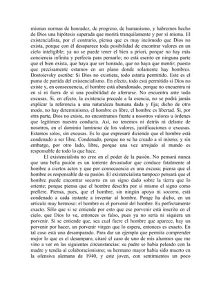 mismas normas de honradez, de progreso, de humanismo, y habremos hecho
de Dios una hipótesis superada que morirá tranquilamente y por sí misma. El
existencialista, por el contrario, piensa que es muy incómodo que Dios no
exista, porque con él desaparece toda posibilidad de encontrar valores en un
cielo inteligible; ya no se puede tener el bien a priori, porque no hay más
conciencia infinita y perfecta para pensarlo; no está escrito en ninguna parte
que el bien exista, que haya que ser honrado, que no haya que mentir; puesto
que precisamente estamos en un plano donde solamente hay hombres.
Dostoievsky escribe: Si Dios no existiera, todo estaría permitido. Este es el
punto de partida del existencialismo. En efecto, todo está permitido si Dios no
existe y, en consecuencia, el hombre está abandonado, porque no encuentra ni
en sí ni fuera de sí una posibilidad de aferrarse. No encuentra ante todo
excusas. Si, en efecto, la existencia precede a la esencia, no se podrá jamás
explicar la referencia a una naturaleza humana dada y fija; dicho de otro
modo, no hay determinismo, el hombre es libre, el hombre es libertad. Si, por
otra parte, Dios no existe, no encontramos frente a nosotros valores u órdenes
que legitimen nuestra conducta. Así, no tenemos ni detrás ni delante de
nosotros, en el dominio luminoso de los valores, justificaciones o excusas.
Estamos solos, sin excusas. Es lo que expresaré diciendo que el hombre está
condenado a ser libre. Condenado, porque no se ha creado a sí mismo, y sin
embargo, por otro lado, libre, porque una vez arrojado al mundo es
responsable de todo lo que hace.
       El existencialista no cree en el poder de la pasión. No pensará nunca
que una bella pasión es un torrente devastador que conduce fatalmente al
hombre a ciertos actos y que por consecuencia es una excusa; piensa que el
hombre es responsable de su pasión. El existencialista tampoco pensará que el
hombre puede encontrar socorro en un signo dado sobre la tierra que lo
oriente; porque piensa que el hombre descifra por sí mismo el signo como
prefiere. Piensa, pues, que el hombre, sin ningún apoyo ni socorro, está
condenado a cada instante a inventar al hombre. Ponge ha dicho, en un
artículo muy hermoso: el hombre es el porvenir del hombre. Es perfectamente
exacto. Sólo que si se entiende por esto que ese porvenir está inscrito en el
cielo, que Dios lo ve, entonces es falso, pues ya no sería ni siquiera un
porvenir. Si se entiende que, sea cual fuere el hombre que aparece, hay un
porvenir por hacer, un porvenir virgen que lo espera, entonces es exacto. En
tal caso está uno desamparado. Para dar un ejemplo que permita comprender
mejor lo que es el desamparo, citaré el caso de uno de mis alumnos que me
vino a ver en las siguientes circunstancias: su padre se había peleado con la
madre y tendía al colaboracionismo; su hermano mayor había sido muerto en
la ofensiva alemana de 1940, y este joven, con sentimientos un poco
 