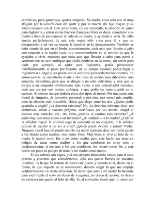 primitivos, pero generosos, quería vengarlo. Su madre vivía sola con él muy
afligida por la semitraición del padre y por la muerte del hijo mayor, y su
único consuelo era él. Este joven tenía, en ese momento, la elección de partir
para Inglaterra y entrar en las Fuerzas francesas libres es decir, abandonar a su
madre o bien de permanecer al lado de su madre, y ayudarla a vivir. Se daba
cuenta perfectamente de que esta mujer sólo vivía para él y que su
desaparición y tal vez su muerte la hundiría en la desesperación. También se
daba cuenta de que en el fondo, concretamente, cada acto que llevaba a cabo
con respecto a su madre tenía otro correspondiente en el sentido de que la
ayudaba a vivir, mientras que cada acto que llevaba a cabo para partir y
combatir era un acto ambiguo que podía perderse en la arena, sin servir para
nada: por ejemplo, al partir para Inglaterra, podía permanecer
indefinidamente, al pasar por España, en un campo español; podía llegar a
Inglaterra o a Argel y ser puesto en un escritorio para redactar documentos. En
consecuencia, se encontraba frente a dos tipos de acción muy diferentes: una
concreta, inmediata, pero que se dirigía a un solo individuo; y otra que se
dirigía a un conjunto infinitamente más vasto, a una colectividad nacional,
pero que era por eso mismo ambigua, y que podía ser interrumpida en el
camino. Al mismo tiempo dudaba entre dos tipos de moral. Por una parte, una
moral de simpatía, de devoción personal; y por otra, una moral más amplia,
pero de eficacia más discutible. Había que elegir entre las dos. ¿Quién podía
ayudarlo a elegir? ¿La doctrina cristiana? No. La doctrina cristiana dice: sed
caritativos, amad a vuestro prójimo, sacrificaos por los demás, elegid el
camino más estrecho, etc., etc. Pero ¿cuál es el camino más estrecho? ¿A
quién hay que amar como a un hermano? ¿Al soldado o a la madre? ¿Cuál es
la utilidad mayor: la utilidad vaga de combatir en un conjunto, o la utilidad
precisa de ayudar a un ser a vivir? ¿Quién puede decidir a priori? Nadie.
Ninguna moral inscrita puede decirlo. La moral kantiana dice: no tratéis jamás
a los demás como medios, sino como fines. Muy bien; si vivo al lado de mi
madre la trataré como fin, y no como medio, pero este hecho me pone en
peligro de tratar como medios a los que combaten en torno mío; y
recíprocamente, si me uno a los que combaten, los trataré como fin, y este
hecho me pone en peligro de tratar a mi madre como medio.
        Si los valores son vagos, y si son siempre demasiado vastos para el caso
preciso y concreto que consideramos, sólo nos queda fiarnos de nuestros
instintos. Es lo que ha tratado de hacer este joven; y cuando lo vi, decía: en el
fondo, lo que importa es el sentimiento; debería elegir lo que me empuja
verdaderamente en cierta dirección. Si siento que amo a mi madre lo bastante
para sacrificarle el resto mi deseo de venganza, mi deseo de acción, mi deseo
de aventura me quedo al lado de ella. Si, al contrario, siento que mi amor por
 