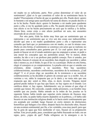 mi madre no es suficiente, parto. Pero ¿cómo determinar el valor de un
sentimiento? ¿Qué es lo que constituía el valor de su sentimiento hacia la
madre? Precisamente el hecho de que se quedaba por ella. Puedo decir: quiero
lo bastante a tal amigo para sacrificarle tal suma de dinero; no puedo decirlo si
no lo he hecho. Puedo decir: quiero lo bastante a mi madre para quedarme
junto a ella, si me he quedado junto a ella. No puedo determinar el valor de
este afecto si no he hecho precisamente un acto que lo ratifica y lo define.
Ahora bien, como exijo a este afecto justificar mi acto, me encuentro
encerrado de un círculo vicioso.
       Por otra parte, Gide ha dicho muy bien que un sentimiento que se
representa y un sentimiento que se vive son dos cosas casi indiscernibles:
decidir que amo a mi madre quedándome junto a ella o representar una
comedia que hará que yo permanezca con mi madre, es casi la misma cosa.
Dicho en otra forma, el sentimiento se construye con actos que se realizan; no
puedo pues consultarlos para guiarme por él. Lo cual quiere decir que no
puedo ni buscar en mí el estado auténtico que me empujará a actuar, ni pedir a
una moral los conceptos que me permitirán actuar. Por lo menos, dirán
ustedes, ha ido a ver a un profesor para pedirle consejo. Pero si ustedes, por
ejemplo, buscan el consejo de un sacerdote, han elegido ese sacerdote y saben
más o menos ya, en el fondo, lo que él les va a aconsejar. Dicho en otra forma,
elegir el consejero es ya comprometerse. La prueba está en que si ustedes son
cristianos, dirán: consulte a un sacerdote. Pero hay sacerdotes
colaboracionistas, sacerdotes conformistas, sacerdotes de la resistencia. ¿Cuál
elegir? Y si el joven elige un sacerdote de la resistencia o un sacerdote
colaboracionista ya ha decidido el género de consejo que va a recibir. Así, al
venirme a ver, sabía la respuesta que yo le daría y no tenía más que una
respuesta que dar: usted es libre, elija, es decir, invente. Ninguna moral
general puede indicar lo que hay que hacer; no hay signos en el mundo. Los
católicos dirán: sí, hay signos. Admitámoslo: soy yo mismo el que elige el
sentido que tienen. He conocido, cuando estaba prisionero, a un hombre muy
notable que era jesuita. Había entrado en la orden de los jesuitas en la
siguiente forma: había tenido que soportar cierto número de fracasos muy
duros; de niño, su padre había muerto dejándolo en la pobreza, y él había sido
becario en una institución religiosa donde se le hacía sentir continuamente que
era aceptado por caridad; luego fracasó en cierto número de distinciones
honoríficas que halagan a los niños; después hacia los dieciocho años, fracasó
en una aventura sentimental; por fin, a los veintidós, cosa muy pueril, pero que
fue la gota de agua que hizo desbordar el vaso, fracasó en su preparación
militar. Este joven podía, pues, considerar que había fracasado en todo; era un
signo, pero, ¿signo de qué? Podía refugiarse en la amargura o en la
 