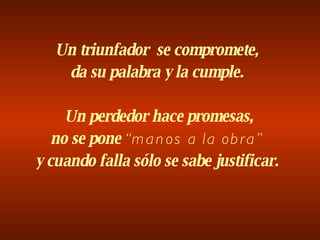 Un triunfador  se compromete, da su palabra y la cumple.   Un perdedor hace promesas, no se pone  “manos a la obra” y cuando falla sólo se sabe justificar. 