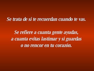 Se trata de si te recuerdan cuando te vas. Se refiere a cuanta gente ayudas, a cuanta evitas lastimar y si guardas o no rencor en tu corazón. 