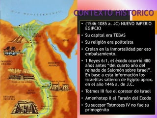 CONTEXTO HISTORICO
• (1546-1085 a. JC) NUEVO IMPERIO
EGIPCIO
• Su capital era TEBAS
• Su religión era politeísta
• Creían en la inmortalidad por eso
embalsamiento.
• 1 Reyes 6:1, el éxodo ocurrió 480
años antes “del cuarto año del
reinado de Salomón sobre Israel”.
En base a esta información los
israelitas salieron de Egipto aprox.
en el año 1446 a. de J.C.
• Totmes III fue el opresor de Israel
• Amenhotep II el Faraón del Exodo
• Su sucesor Totmoses IV no fue su
primogénito
 