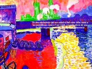 Su descubrimiento del uso emotivo del color debe tanto a los puntillistas como a Van Gogh, creando obras de una lucidez organizada, admirables por su coherencia emocional. 