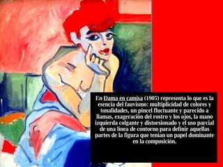 En  Dama en camisa  (1905) representa lo que es la esencia del fauvismo: multiplicidad de colores y tonalidades, un pincel fluctuante y parecido a llamas, exageración del rostro y los ojos, la mano izquierda colgante y distorsionado y el uso parcial de una línea de contorno para definir aquellas partes de la figura que tenían un papel dominante en la composición. 