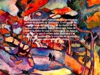La experiencia Fauve representó para numerosos artistas un periodo de liberación. El escape de las convenciones del realismo y de los limites de la paleta convencional. Esto produjo una toma de conciencia, sobre lo cual se construirían las futuras carreras: la que el artista debía dedicarse a su propia visión personal y a la creación de un mundo que fuera controlado por él mismo. 