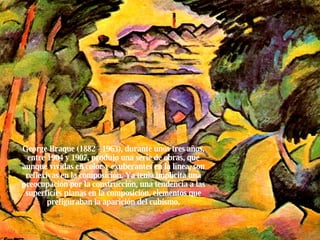 George Braque (1882 - 1963), durante unos tres años, entre 1904 y 1907, produjo una serie de obras, que aunque vívidas en color y exuberantes en la línea, son reflexivas en la composición. Ya tenia implícita una preocupación por la construcción, una tendencia a las superficies planas en la composición, elementos que prefiguraban la aparición del cubismo. 
