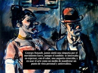 Georges Rouault, jamás sintió una simpatía por el movimiento fauve, aunque el también  se interesaba en expresar, con el color, una angustia retorcida, y en usar el arte como un medio de manifestar un punto de vista personal y antirrealista. 