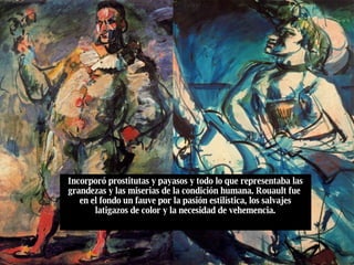 Incorporó prostitutas y payasos y todo lo que representaba las grandezas y las miserias de la condición humana. Rouault fue  en el fondo un fauve por la pasión estilística, los salvajes latigazos de color y la necesidad de vehemencia. 
