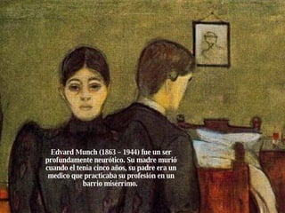 Edvard Munch (1863 – 1944) fue un ser profundamente neurótico. Su madre murió cuando el tenia cinco años, su padre era un medico que practicaba su profesión en un barrio misérrimo.  