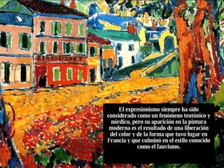 El expresionismo siempre ha sido considerado como un fenómeno teutónico y nórdico, pero su aparición en la pintura moderna es el resultado de una liberación del color y de la forma que tuvo lugar en Francia y que culminó en el estilo conocido como el fauvismo. 