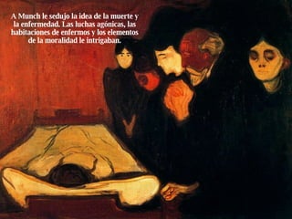A Munch le sedujo la idea de la muerte y la enfermedad. Las luchas agónicas, las habitaciones de enfermos y los elementos de la moralidad le intrigaban. 